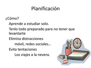 Planificación
¿Cómo?
Aprende a estudiar solo.
Tenlo todo preparado para no tener que
levantarte
Elimina distracciones
móvil, redes sociales…
Evita tentaciones
Los viajes a la nevera.
 