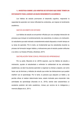 1.- INVESTIGA SOBRE LOS HÁBITOS DE ESTUDIO QUE DEBE TENER UN
ESTUDIANTE PARA LOGRAR UN BUEN RENDIMIENTO ACADÉMICO.
Los hábitos de estudio promueven el desarrollo cognitivo, mejorando la
capacidad de aprender con menor dificultad los contenidos, así mejorar el rendimiento
académico.
QUÉ ES UN HÁBITO DE ESTUDIO
Los hábitos de estudio se encuentran influidos por una compleja interacción de
procesos que incluyen el condicionamiento, las costumbres, la cultura y la motivación.
Un estudiante que está motivado constantemente estará dispuesto a invertir tiempo en
su tarea de aprender. Por lo tanto, es fundamental que los estudiantes durante su
proceso de formación tengan hábitos y motivaciones para el estudio pueden atribuirse
a su éxito o su fracaso (Pineda y Alcántara, 2017).
QUÉ RELACIÓN TIENE CON EL PROCESO DE APRENDIZAJE
Por su parte, Maureira et al. (2019) exponen, que los hábitos de estudio y
motivación, ayudan al estudiantado a enfrentar la cotidianidad de las actividades
académicas, es decir los jóvenes aprenden a organizar su tiempo y espacio, así como
hacer uso de técnicas y métodos de estudio que eviten las distracciones que pueden
interferir con el aprendizaje. Por lo tanto, la persona que adquiere un hábito y se
percibe eficaz al realizar determinada tarea, estará motivada para emprender más
actividades de aprendizaje (Acevedo et al., 2015); siendo esta característica un
excelente predictor del éxito académico, incluso por encima de la inteligencia y
memoria (Bajwa et al., 2011)
 