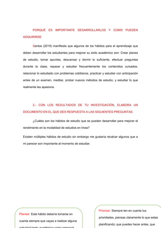 PORQUÉ ES IMPORTANTE DESARROLLARLOS Y COMO PUEDEN
ADQUIRIRSE
Santos (2019) manifiesta que algunos de los hábitos para el aprendizaje que
deben desarrollar los estudiantes para mejorar su éxito académico son: Crear planes
de estudio, tomar apuntes, descansar y dormir lo suficiente, efectuar preguntas
durante la clase, repasar y estudiar frecuentemente los contenidos cursados,
relacionar lo estudiado con problemas cotidianos, practicar y estudiar con anticipación
antes de un examen, meditar, probar nuevos métodos de estudio, y estudiar lo que
realmente les apasiona.
2.- CON LOS RESULTADOS DE TU INVESTIGACIÓN, ELABORA UN
DOCUMENTO EN EL QUE DES RESPUESTA A LAS SIGUIENTES PREGUNTAS:
¿Cuáles son los hábitos de estudio que se pueden desarrollar para mejorar el
rendimiento en la modalidad de estudios en línea?
Existen múltiples hábitos de estudio sin embargo me gustaría recalcar algunos que a
mi parecer son importante al momento de estudiar.
Planear: Este hábito debería tomarse en
cuenta siempre que vayas a realizar alguna
Priorizar: Siempre ten en cuenta tus
prioridades, piensas claramente lo que estas
planificando; que puedes hacer antes, que
 