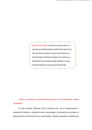 ¿Cómo se relaciona la administración del tiempo con el desarrollo de hábitos
de estudios?
En este contexto, Malander (2014) menciona que, con la implementación y
desarrollo de hábitos y motivación para el aprendizaje, el educando se convierte en
parte activa de la construcción de su conocimiento. Además, aprenden a identificar las
puedes hacer después, etc. Recuerda que tu
Lugar fijo de estudio: Aunque no parezca tener un
lugar fijo en donde estudiar también tiene que ser un
sitio cómodo en donde no haya ruido de fondo en
donde tengas el suficiente espacio una buena luz y
materiales en los cuales puedas apoyarte. Ya que
complementa todo tu proceso de aprendizaje.
 