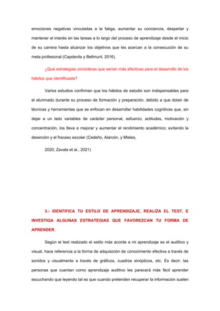 emociones negativas vinculadas a la fatiga, aumentar su conciencia, despertar y
mantener el interés en las tareas a lo largo del proceso de aprendizaje desde el inicio
de su carrera hasta alcanzar los objetivos que les acercan a la consecución de su
meta profesional (Capdevila y Bellmunt, 2016).
¿Qué estrategias consideras que serían más efectivas para el desarrollo de los
hábitos que identificaste?
Varios estudios confirman que los hábitos de estudio son indispensables para
el alumnado durante su proceso de formación y preparación, debido a que dotan de
técnicas y herramientas que se enfocan en desarrollar habilidades cognitivas que, sin
dejar a un lado variables de carácter personal, esfuerzo, actitudes, motivación y
concentración, los lleva a mejorar y aumentar el rendimiento académico; evitando la
deserción y el fracaso escolar (Cedeño, Alarcón, y Mieles,
2020; Zavala et al., 2021)
3.- IDENTIFICA TU ESTILO DE APRENDIZAJE, REALIZA EL TEST, E
INVESTIGA ALGUNAS ESTRATEGIAS QUE FAVOREZCAN TU FORMA DE
APRENDER.
Según el test realizado el estilo más acorde a mi aprendizaje es el auditivo y
visual, hace referencia a la forma de adquisición de conocimiento efectiva a través de
sonidos y visualmente a través de gráficos, cuadros sinópticos, etc. Es decir, las
personas que cuentan como aprendizaje auditivo les parecerá más fácil aprender
escuchando que leyendo tal es que cuando pretenden recuperar la información suelen
 