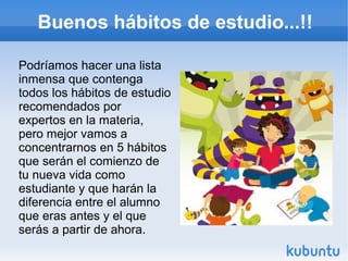 Buenos hábitos de estudio...!!
Podríamos hacer una lista
inmensa que contenga
todos los hábitos de estudio
recomendados por
expertos en la materia,
pero mejor vamos a
concentrarnos en 5 hábitos
que serán el comienzo de
tu nueva vida como
estudiante y que harán la
diferencia entre el alumno
que eras antes y el que
serás a partir de ahora.
 