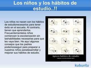 Los niños y los hábitos de
estudio..!!
Los niños no nacen con los hábitos
de estudionecesarios para tener
éxito en el escuela. Al contrario,
tienen que aprenderlos.
Frecuentementelos niños
comienzan la escolarización sin
lashabilidades necesarias para que
les vaya bien. He aquí algunos
consejos que los padres
podemosseguir para preparar a
nuestros niños paradesarrollar y
mejorar sus hábitos de estudio.
 