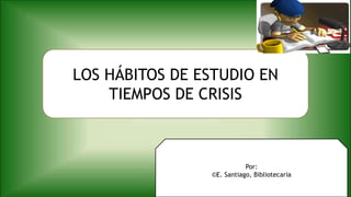 LOS HÁBITOS DE ESTUDIO EN
TIEMPOS DE CRISIS
Por:
©E. Santiago, Bibliotecaria
 