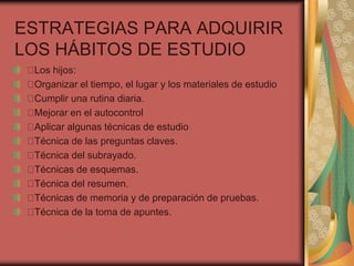 ESTRATEGIAS PARA ADQUIRIR
LOS HÁBITOS DE ESTUDIO
Los hijos:
Organizar el tiempo, el lugar y los materiales de estudio
Cumplir una rutina diaria.
Mejorar en el autocontrol
Aplicar algunas técnicas de estudio
Técnica de las preguntas claves.
Técnica del subrayado.
Técnicas de esquemas.
Técnica del resumen.
Técnicas de memoria y de preparación de pruebas.
Técnica de la toma de apuntes.
 
