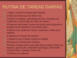 RUTINA DE TAREAS DIARIAS
1.Hago o reviso mis tareas para mañana.
2.Hago las tareas que me dieron hoy.
3.Reviso la materia y actividades de hoy. Completo mis
cuadernos si quedó algo sin hacer en clases.
4.Pregunto mis dudas o anoto mis dudas para preguntar al
profesor al día siguiente o la próxima clase.
5.Ordeno mis cuadernos, textos, materiales y útiles para
mañana.
6.Organizo mi horario de mañana.
7.Guardo lo que no llego mañana al colegio.
8.Preparo la mochila para mañana.
9.Reviso si tengo todo lo que debo llevar mañana. Bolso de
deporte, caja de arte, materiales tecnología, instrumento
musical, libros, carpetas, fichas, etc.
10.Ordeno mi uniforme.
 