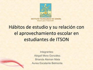 Hábitos de estudio y su relación con
el aprovechamiento escolar en
estudiantes de ITSON
Integrantes:
Abigail Mora González.
Brianda Aleman Mata
Aurea Escalante Belmonte
 