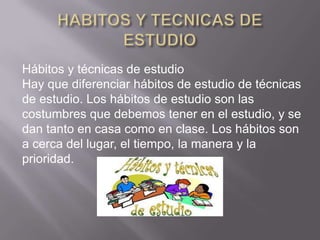 Hábitos y técnicas de estudio
Hay que diferenciar hábitos de estudio de técnicas
de estudio. Los hábitos de estudio son las
costumbres que debemos tener en el estudio, y se
dan tanto en casa como en clase. Los hábitos son
a cerca del lugar, el tiempo, la manera y la
prioridad.
 