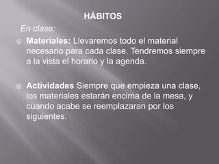 HÁBITOS
En clase:
 Materiales: Llevaremos todo el material
necesario para cada clase. Tendremos siempre
a la vista el horario y la agenda.
 Actividades Siempre que empieza una clase,
los materiales estarán encima de la mesa, y
cuando acabe se reemplazaran por los
siguientes.
 