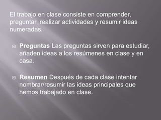 El trabajo en clase consiste en comprender,
preguntar, realizar actividades y resumir ideas
numeradas.
 Preguntas Las preguntas sirven para estudiar,
añaden ideas a los resúmenes en clase y en
casa.
 Resumen Después de cada clase intentar
nombrar/resumir las ideas principales que
hemos trabajado en clase.
 