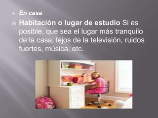  En casa
 Habitación o lugar de estudio Si es
posible, que sea el lugar más tranquilo
de la casa, lejos de la televisión, ruidos
fuertes, música, etc.
 
