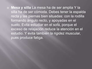  Mesa y silla La mesa ha de ser amplia Y la
silla ha de ser cómoda. Debes tener la espalda
recta y las piernas bien situadas: con la rodilla
formando ángulo recto, y apoyadas en el
suelo. Evita estudiar en el sofá, porque el
exceso de relajación reduce la atención en el
estudio. Y evita también la rigidez muscular,
pues produce fatiga.
 