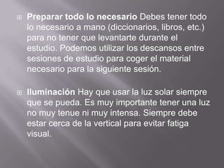  Preparar todo lo necesario Debes tener todo
lo necesario a mano (diccionarios, libros, etc.)
para no tener que levantarte durante el
estudio. Podemos utilizar los descansos entre
sesiones de estudio para coger el material
necesario para la siguiente sesión.
 Iluminación Hay que usar la luz solar siempre
que se pueda. Es muy importante tener una luz
no muy tenue ni muy intensa. Siempre debe
estar cerca de la vertical para evitar fatiga
visual.
 