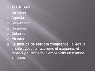 TÉCNICAS
 En clase:
 Agenda
 Actividades
 Resumen
 Deberes
 En casa:
 La técnica de estudio comprende: la lectura,
el subrayado, el resumen, el esquema, el
repaso y el recitado. Hemos visto un avance
en clase.
 