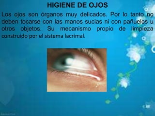 HIGIENE DE OJOS
Los ojos son órganos muy delicados. Por lo tanto no
deben tocarse con las manos sucias ni con pañuelos u
otros objetos. Su mecanismo propio de limpieza
construido por el sistema lacrimal.
 