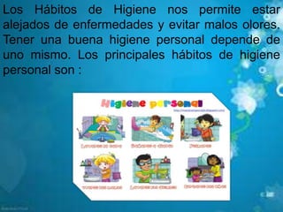 Los Hábitos de Higiene nos permite estar
alejados de enfermedades y evitar malos olores.
Tener una buena higiene personal depende de
uno mismo. Los principales hábitos de higiene
personal son :
 
