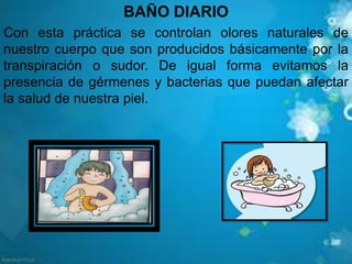 BAÑO DIARIO
Con esta práctica se controlan olores naturales de
nuestro cuerpo que son producidos básicamente por la
transpiración o sudor. De igual forma evitamos la
presencia de gérmenes y bacterias que puedan afectar
la salud de nuestra piel.
 