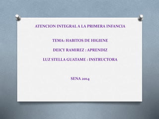 ATENCION INTEGRAL A LA PRIMERA INFANCIA
TEMA: HABITOS DE HIGIENE
DEICY RAMIREZ : APRENDIZ
LUZ STELLA GUATAME : INSTRUCTORA
SENA 2014
 