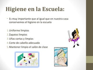 Higiene en la Escuela:
• Es muy importante que al igual que en nuestra casa
conservemos el higiene en la escuela
1.Uniforme limpios
2.Zapatos limpios
3.Uñas cortas y limpias
4.Corte de cabello adecuado
5.Mantener limpio el salón de clase