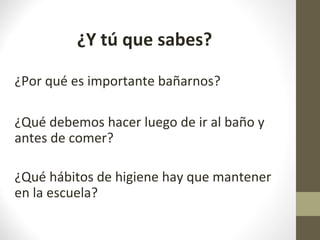 ¿Y tú que sabes?
¿Por qué es importante bañarnos?
¿Qué debemos hacer luego de ir al baño y
antes de comer?
¿Qué hábitos de higiene hay que mantener
en la escuela?