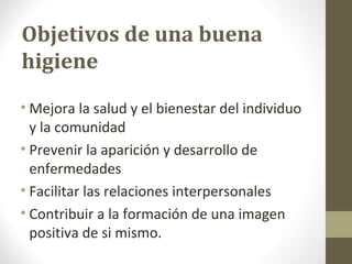 Objetivos de una buena
higiene
• Mejora la salud y el bienestar del individuo
y la comunidad
• Prevenir la aparición y desarrollo de
enfermedades
• Facilitar las relaciones interpersonales
• Contribuir a la formación de una imagen
positiva de si mismo.