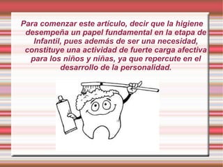 Para comenzar este artículo, decir que la higiene
 desempeña un papel fundamental en la etapa de
   Infantil, pues además de ser una necesidad,
 constituye una actividad de fuerte carga afectiva
  para los niños y niñas, ya que repercute en el
           desarrollo de la personalidad.
 