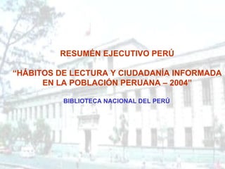 RESUMÉN EJECUTIVO PERÚ “ HÁBITOS DE LECTURA Y CIUDADANÍA INFORMADA EN LA POBLACIÓN PERUANA – 2004”   BIBLIOTECA NACIONAL DEL PERÚ   