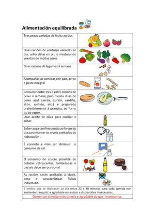 Alimentación equilibrada
Tres pezas variadas de froita ao día.
Dúas racións de verduras variadas ao
dia, unha delas en cru e mesturando
vexetais de moitas cores.
Dúas racións de legumes á semana.
Acompañar as comidas con pan, arroz
e pasta integral.
Consumir entre tres e catro racións de
peixe á semana, polo menos dúas de
peixe azul (xarda, xurelo, sardiña,
atún, salmón, etc.) e preparado
preferiblemente á prancha, ao forno
ou ao vapor.
Usar aceite de oliva para cociñar e
aliñar.
Beber auga con frecuencia ao longo do
día para manter os niveis axeitados de
hidratación .
É convinte e máis san diminuír o
consumo de sal.
O consumo de azucre provinte de
bebidas refrescantes, lambetadas e
pasteis debe ser ocasional.
As racións serán axeitadas á idade,
peso e características físicas
individuais.
E lembra que se dedicarán ao día entre 20 e 30 minutos para cada comida nun
ambiente tranquilo e agradable sen ruídos e distraccións innecesarias.
Comer san é moito máis sinxelo e agradable do que imaxinamos.
 