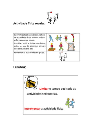 Actividade física regular.
Convén realizar cada día unha hora
de actividade física aumentando o
esforzo pouco a pouco.
Camiñar, subir e baixar escaleiras,
evitar o uso do ascensor sempre
que sexa posible, etc.
Fomentar as actividades en grupo.
Lembra:
Limitar o tempo dedicado ás
actividades sedentarias.
Incrementar a actividade física.
 