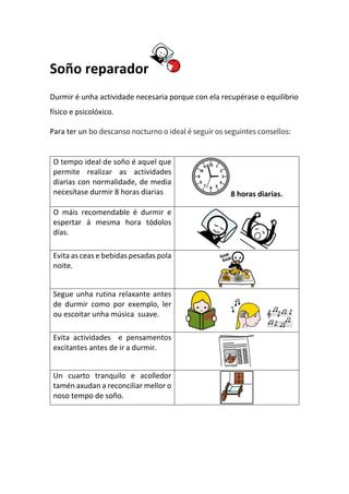 Soño reparador
Durmir é unha actividade necesaria porque con ela recupérase o equilibrio
físico e psicolóxico.
Para ter un bo descanso nocturno o ideal é seguir os seguintes consellos:
O tempo ideal de soño é aquel que
permite realizar as actividades
diarias con normalidade, de media
necesítase durmir 8 horas diarias 8 horas diarias.
O máis recomendable é durmir e
espertar á mesma hora tódolos
días.
Evita as ceas e bebidas pesadas pola
noite.
Segue unha rutina relaxante antes
de durmir como por exemplo, ler
ou escoitar unha música suave.
Evita actividades e pensamentos
excitantes antes de ir a durmir.
Un cuarto tranquilo e acolledor
tamén axudan a reconciliar mellor o
noso tempo de soño.
 
