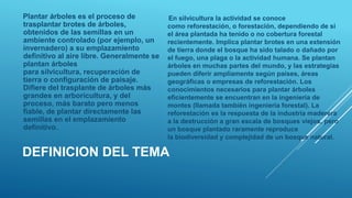 DEFINICION DEL TEMA
Plantar árboles es el proceso de
trasplantar brotes de árboles,
obtenidos de las semillas en un
ambiente controlado (por ejemplo, un
invernadero) a su emplazamiento
definitivo al aire libre. Generalmente se
plantan árboles
para silvicultura, recuperación de
tierra o configuración de paisaje.
Difiere del trasplante de árboles más
grandes en arboricultura, y del
proceso, más barato pero menos
fiable, de plantar directamente las
semillas en el emplazamiento
definitivo.
En silvicultura la actividad se conoce
como reforestación, o forestación, dependiendo de si
el área plantada ha tenido o no cobertura forestal
recientemente. Implica plantar brotes en una extensión
de tierra donde el bosque ha sido talado o dañado por
el fuego, una plaga o la actividad humana. Se plantan
árboles en muchas partes del mundo, y las estrategias
pueden diferir ampliamente según países, áreas
geográficas o empresas de reforestación. Los
conocimientos necesarios para plantar árboles
eficientemente se encuentran en la ingeniería de
montes (llamada también ingeniería forestal). La
reforestación es la respuesta de la industria maderera
a la destrucción a gran escala de bosques viejos, pero
un bosque plantado raramente reproduce
la biodiversidad y complejidad de un bosque natural.
 