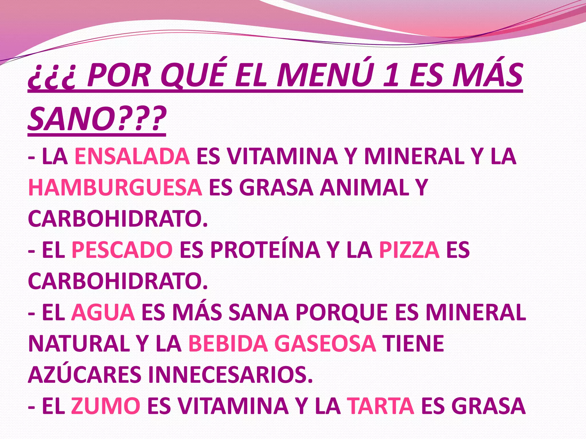 ¿¿¿ POR QUÉ EL MENÚ 1 ES MÁS
SANO???
- LA ENSALADA ES VITAMINA Y MINERAL Y LA
HAMBURGUESA ES GRASA ANIMAL Y
CARBOHIDRATO.
- EL PESCADO ES PROTEÍNA Y LA PIZZA ES
CARBOHIDRATO.
- EL AGUA ES MÁS SANA PORQUE ES MINERAL
NATURAL Y LA BEBIDA GASEOSA TIENE
AZÚCARES INNECESARIOS.
- EL ZUMO ES VITAMINA Y LA TARTA ES GRASA