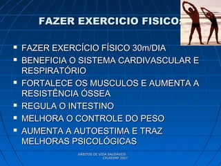 HÁBITOS DE VIDA SAUDÁVEISHÁBITOS DE VIDA SAUDÁVEIS
CPLEESMP 2007CPLEESMP 2007
FAZER EXERCICIO FISICO:FAZER EXERCICIO FISICO:
 FAZER EXERCÍCIO FÍSICO 30m/DIAFAZER EXERCÍCIO FÍSICO 30m/DIA
 BENEFICIA O SISTEMA CARDIVASCULAR EBENEFICIA O SISTEMA CARDIVASCULAR E
RESPIRATÓRIORESPIRATÓRIO
 FORTALECE OS MUSCULOS E AUMENTA AFORTALECE OS MUSCULOS E AUMENTA A
RESISTÊNCIA ÓSSEARESISTÊNCIA ÓSSEA
 REGULA O INTESTINOREGULA O INTESTINO
 MELHORA O CONTROLE DO PESOMELHORA O CONTROLE DO PESO
 AUMENTA A AUTOESTIMA E TRAZAUMENTA A AUTOESTIMA E TRAZ
MELHORAS PSICOLÓGICASMELHORAS PSICOLÓGICAS
 