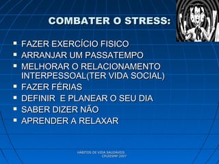 HÁBITOS DE VIDA SAUDÁVEISHÁBITOS DE VIDA SAUDÁVEIS
CPLEESMP 2007CPLEESMP 2007
COMBATER O STRESS:COMBATER O STRESS:
 FAZER EXERCÍCIO FISICOFAZER EXERCÍCIO FISICO
 ARRANJAR UM PASSATEMPOARRANJAR UM PASSATEMPO
 MELHORAR O RELACIONAMENTOMELHORAR O RELACIONAMENTO
INTERPESSOAL(TER VIDA SOCIAL)INTERPESSOAL(TER VIDA SOCIAL)
 FAZER FÉRIASFAZER FÉRIAS
 DEFINIR E PLANEAR O SEU DIADEFINIR E PLANEAR O SEU DIA
 SABER DIZER NÃOSABER DIZER NÃO
 APRENDER A RELAXARAPRENDER A RELAXAR
 