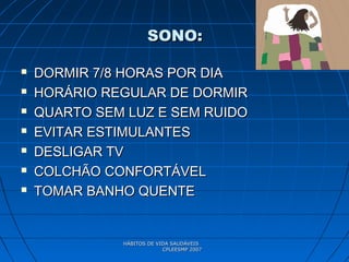 HÁBITOS DE VIDA SAUDÁVEISHÁBITOS DE VIDA SAUDÁVEIS
CPLEESMP 2007CPLEESMP 2007
SONO:SONO:
 DORMIR 7/8 HORAS POR DIADORMIR 7/8 HORAS POR DIA
 HORÁRIO REGULAR DE DORMIRHORÁRIO REGULAR DE DORMIR
 QUARTO SEM LUZ E SEM RUIDOQUARTO SEM LUZ E SEM RUIDO
 EVITAR ESTIMULANTESEVITAR ESTIMULANTES
 DESLIGAR TVDESLIGAR TV
 COLCHÃO CONFORTÁVELCOLCHÃO CONFORTÁVEL
 TOMAR BANHO QUENTETOMAR BANHO QUENTE
 