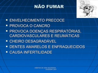 HÁBITOS DE VIDA SAUDÁVEISHÁBITOS DE VIDA SAUDÁVEIS
CPLEESMP 2007CPLEESMP 2007
NÃO FUMARNÃO FUMAR
 ENVELHECIMENTO PRECOCEENVELHECIMENTO PRECOCE
 PROVOCA O CANCROPROVOCA O CANCRO
 PROVOCA DOENÇAS RESPIRATÓRIAS,PROVOCA DOENÇAS RESPIRATÓRIAS,
CARDIOVASCULARES E REUMÁTICASCARDIOVASCULARES E REUMÁTICAS
 CHEIRO DESAGRADÁVELCHEIRO DESAGRADÁVEL
 DENTES AMARELOS E ENFRAQUECIDOSDENTES AMARELOS E ENFRAQUECIDOS
 CAUSA INFERTILIDADECAUSA INFERTILIDADE
 