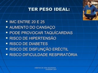 HÁBITOS DE VIDA SAUDÁVEISHÁBITOS DE VIDA SAUDÁVEIS
CPLEESMP 2007CPLEESMP 2007
TER PESO IDEAL:TER PESO IDEAL:
 IMC ENTRE 20 E 25IMC ENTRE 20 E 25
 AUMENTO DO CANSAÇOAUMENTO DO CANSAÇO
 PODE PROVOCAR TAQUÍCARDIASPODE PROVOCAR TAQUÍCARDIAS
 RISCO DE HIPERTENSÃORISCO DE HIPERTENSÃO
 RISCO DE DIABETESRISCO DE DIABETES
 RISCO DE DISFUNÇÃO ERÉCTILRISCO DE DISFUNÇÃO ERÉCTIL
 RISCO DIFICULDADE RESPIRATÓRIARISCO DIFICULDADE RESPIRATÓRIA
 