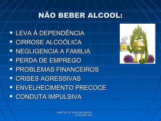 HÁBITOS DE VIDA SAUDÁVEISHÁBITOS DE VIDA SAUDÁVEIS
CPLEESMP 2007CPLEESMP 2007
NÃO BEBER ALCOOL:NÃO BEBER ALCOOL:
 LEVA Á DEPENDÊNCIALEVA Á DEPENDÊNCIA
 CIRROSE ALCOÓLICACIRROSE ALCOÓLICA
 NEGLIGENCIA A FAMILIANEGLIGENCIA A FAMILIA
 PERDA DE EMPREGOPERDA DE EMPREGO
 PROBLEMAS FINANCEIROSPROBLEMAS FINANCEIROS
 CRISES AGRESSIVASCRISES AGRESSIVAS
 ENVELHECIMENTO PRECOCEENVELHECIMENTO PRECOCE
 CONDUTA IMPULSIVACONDUTA IMPULSIVA
 