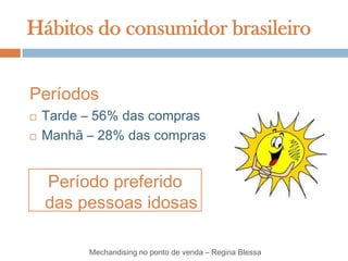 Hábitos do consumidor brasileiro


Períodos
   Tarde – 56% das compras
   Manhã – 28% das compras


    Período preferido
    das pessoas idosas

          Mechandising no ponto de venda – Regina Blessa
 