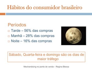 Hábitos do consumidor brasileiro


Períodos
   Tarde – 56% das compras
   Manhã – 28% das compras
   Noite – 16% das compras


Sábado, Quarta-feira e domingo são os dias de
                 maior tráfego

          Mechandising no ponto de venda – Regina Blessa
 