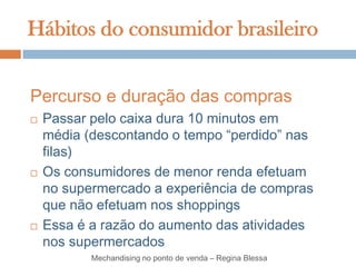 Hábitos do consumidor brasileiro


Percurso e duração das compras
   Passar pelo caixa dura 10 minutos em
    média (descontando o tempo “perdido” nas
    filas)
   Os consumidores de menor renda efetuam
    no supermercado a experiência de compras
    que não efetuam nos shoppings
   Essa é a razão do aumento das atividades
    nos supermercados
           Mechandising no ponto de venda – Regina Blessa
 