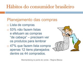 Hábitos do consumidor brasileiro

Planejamento das compras
   Lista de compras
   53% não fazem listas
    e efetuam as compras
    “de cabeça” – precisam ver
    os produtos para lembrar
   47% que fazem lista compra
    apenas 12 itens planejados
    dentre os 44 comprados.
           Mechandising no ponto de venda – Regina Blessa
 