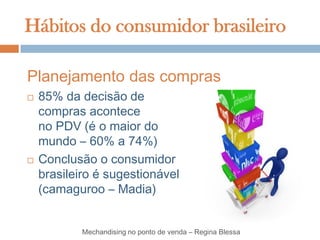 Hábitos do consumidor brasileiro

Planejamento das compras
   85% da decisão de
    compras acontece
    no PDV (é o maior do
    mundo – 60% a 74%)
   Conclusão o consumidor
    brasileiro é sugestionável
    (camaguroo – Madia)


            Mechandising no ponto de venda – Regina Blessa
 