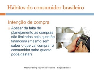 Hábitos do consumidor brasileiro

Intenção de compra
   Apesar da falta de
    planejamento as compras
    são limitadas pela questão
    financeira (mesmo sem
    saber o que vai comprar o
    consumidor sabe quanto
    pode gastar)


           Mechandising no ponto de venda – Regina Blessa
 