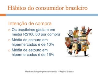 Hábitos do consumidor brasileiro

Intenção de compra
   Os brasileiros gastam em
    média R$100,00 por compra
   Média de estouro em
    hipermercados é de 10%
   Média de estouro em
    hipermercados é de 16%



          Mechandising no ponto de venda – Regina Blessa
 