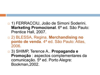    1) FERRACCIU, João de Simoni Soderini.
    Marketing Promocional. 6ª ed. São Paulo:
    Prentice Hall, 2007.
   2) BLESSA, Regina. Merchandising no
    ponto de venda. 4ª ed. São Paulo: Atlas,
    2006.
   3) SHIMP, Terence A.. Propaganda e
    Promoção : aspectos complementares da
    comunicação. 5ª ed. Porto Alegre:
    Bookman,2002.
 