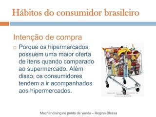 Hábitos do consumidor brasileiro

Intenção de compra
   Porque os hipermercados
    possuem uma maior oferta
    de itens quando comparado
    ao supermercado. Além
    disso, os consumidores
    tendem a ir acompanhados
    aos hipermercados.


           Mechandising no ponto de venda – Regina Blessa
 