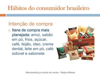 Hábitos do consumidor brasileiro

Intenção de compra
   Itens de compra mais
    planejada: arroz, sabão
    em pó, frios, açúcar,
    café, feijão, óleo, creme
    dental, leite em pó, café
    solúvel e sabonete



            Mechandising no ponto de venda – Regina Blessa
 