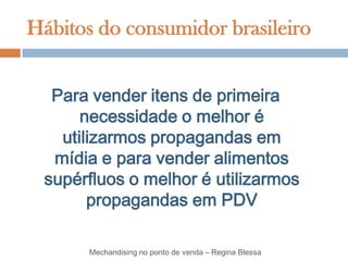 Hábitos do consumidor brasileiro


  Para vender itens de primeira
      necessidade o melhor é
   utilizarmos propagandas em
  mídia e para vender alimentos
 supérfluos o melhor é utilizarmos
       propagandas em PDV

       Mechandising no ponto de venda – Regina Blessa
 