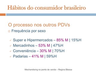 Hábitos do consumidor brasileiro

O processo nos outros PDVs
   Frequência por sexo

   Super e Hipermercados – 85% M | 15%H
   Mercadinhos – 53% M | 47%H
   Conveniência – 30% M | 70%H
   Padarias – 41% M | 59%H


           Mechandising no ponto de venda – Regina Blessa
 